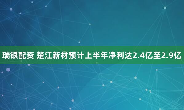 瑞银配资 楚江新材预计上半年净利达2.4亿至2.9亿