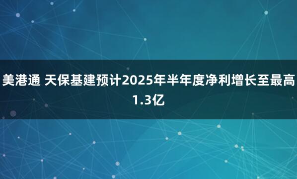 美港通 天保基建预计2025年半年度净利增长至最高1.3亿