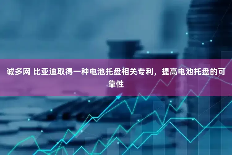 诚多网 比亚迪取得一种电池托盘相关专利，提高电池托盘的可靠性