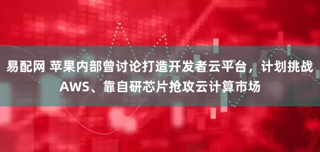 易配网 苹果内部曾讨论打造开发者云平台，计划挑战AWS、靠自研芯片抢攻云计算市场