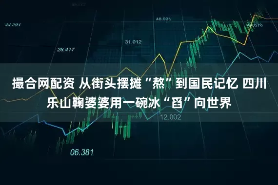 撮合网配资 从街头摆摊“熬”到国民记忆 四川乐山鞠婆婆用一碗冰“舀”向世界