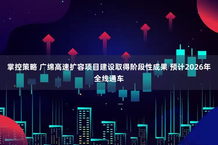 掌控策略 广绵高速扩容项目建设取得阶段性成果 预计2026年全线通车