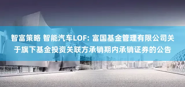智富策略 智能汽车LOF: 富国基金管理有限公司关于旗下基金投资关联方承销期内承销证券的公告