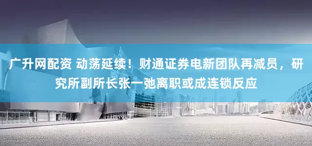 广升网配资 动荡延续！财通证券电新团队再减员，研究所副所长张一弛离职或成连锁反应