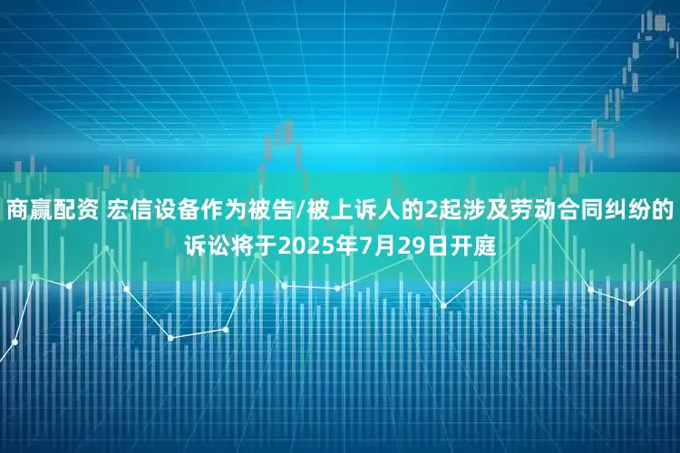 商赢配资 宏信设备作为被告/被上诉人的2起涉及劳动合同纠纷的诉讼将于2025年7月29日开庭