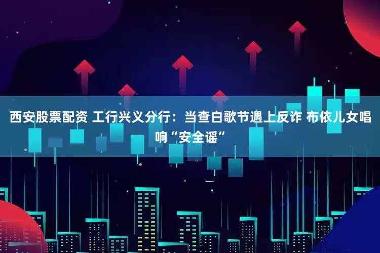 西安股票配资 工行兴义分行：当查白歌节遇上反诈 布依儿女唱响“安全谣”