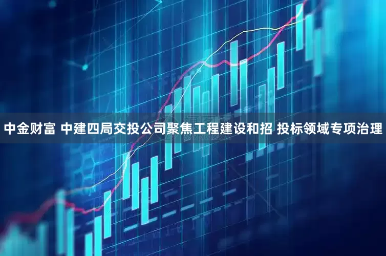 中金财富 中建四局交投公司聚焦工程建设和招 投标领域专项治理