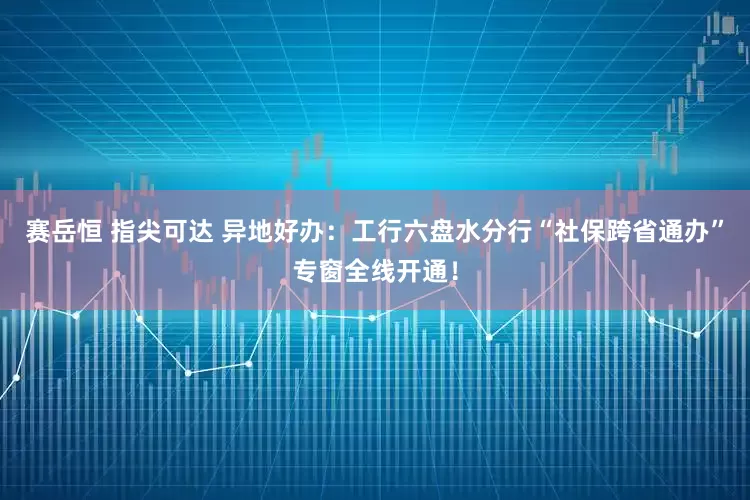 赛岳恒 指尖可达 异地好办：工行六盘水分行“社保跨省通办”专窗全线开通！
