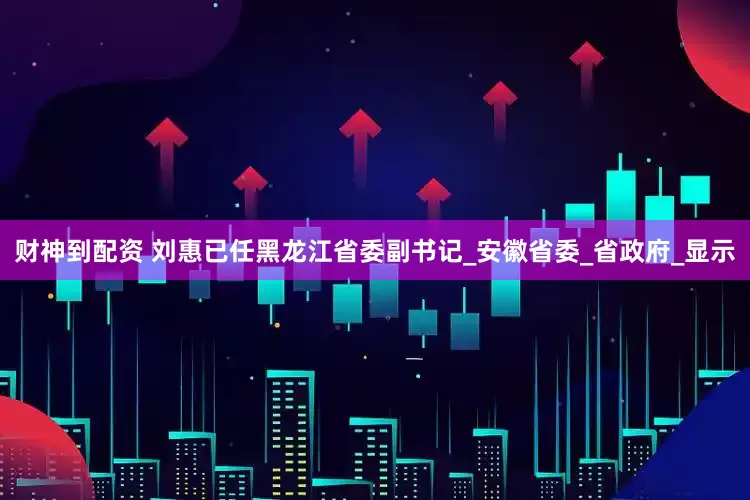 财神到配资 刘惠已任黑龙江省委副书记_安徽省委_省政府_显示