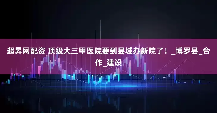 超昇网配资 顶级大三甲医院要到县域办新院了！_博罗县_合作_建设