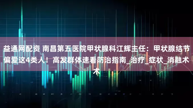 益通网配资 南昌第五医院甲状腺科江辉主任：甲状腺结节偏爱这4类人！高发群体速看防治指南_治疗_症状_消融术