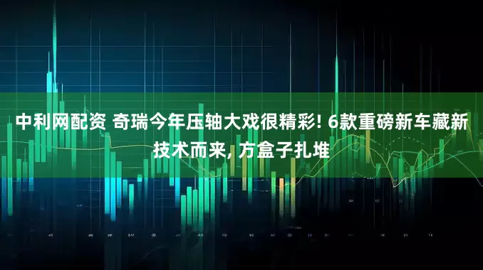 中利网配资 奇瑞今年压轴大戏很精彩! 6款重磅新车藏新技术而来, 方盒子扎堆