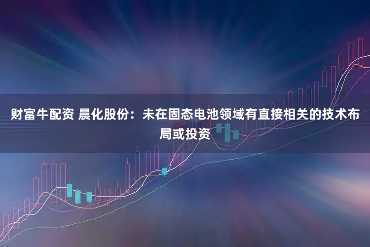 财富牛配资 晨化股份：未在固态电池领域有直接相关的技术布局或投资