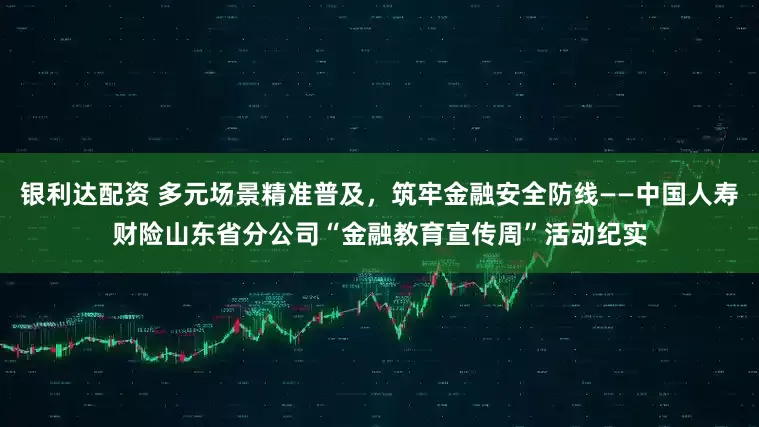 银利达配资 多元场景精准普及，筑牢金融安全防线——中国人寿财险山东省分公司“金融教育宣传周”活动纪实