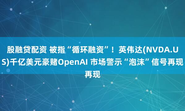 股融贷配资 被指“循环融资”！英伟达(NVDA.US)千亿美元豪赌OpenAI 市场警示“泡沫”信号再现