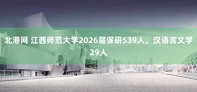 北港网 江西师范大学2026届保研539人，汉语言文学29人