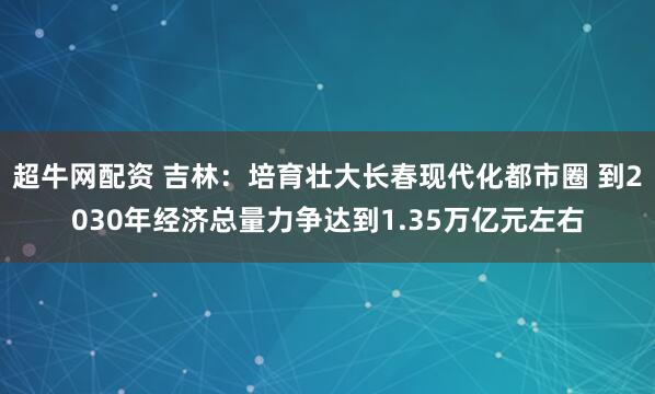 超牛网配资 吉林：培育壮大长春现代化都市圈 到2030年经济总量力争达到1.35万亿元左右