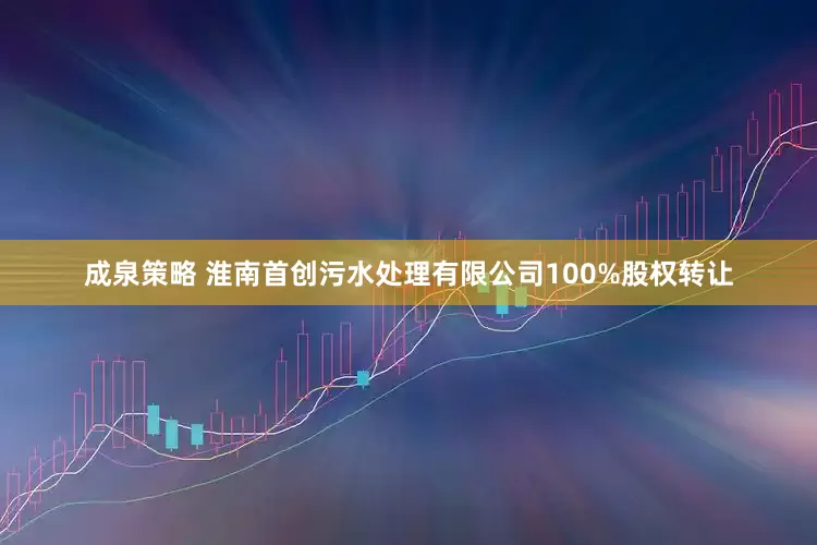 成泉策略 淮南首创污水处理有限公司100%股权转让
