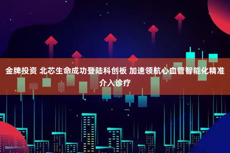 金牌投资 北芯生命成功登陆科创板 加速领航心血管智能化精准介入诊疗